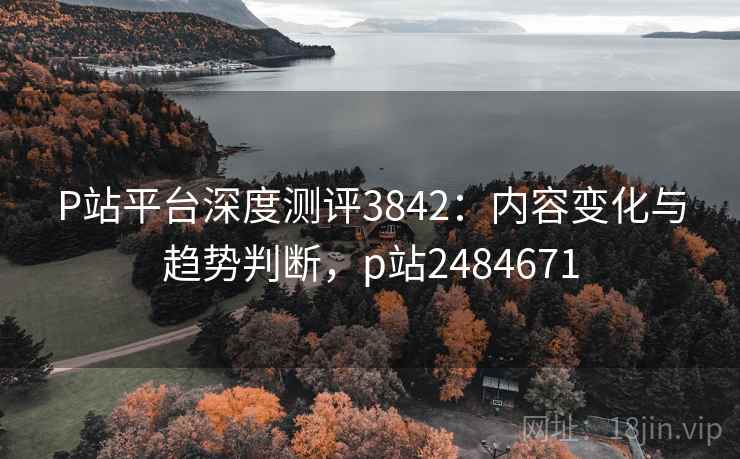 P站平台深度测评3842：内容变化与趋势判断，p站2484671