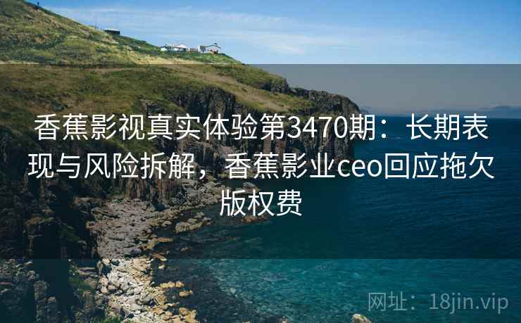 香蕉影视真实体验第3470期：长期表现与风险拆解，香蕉影业ceo回应拖欠版权费