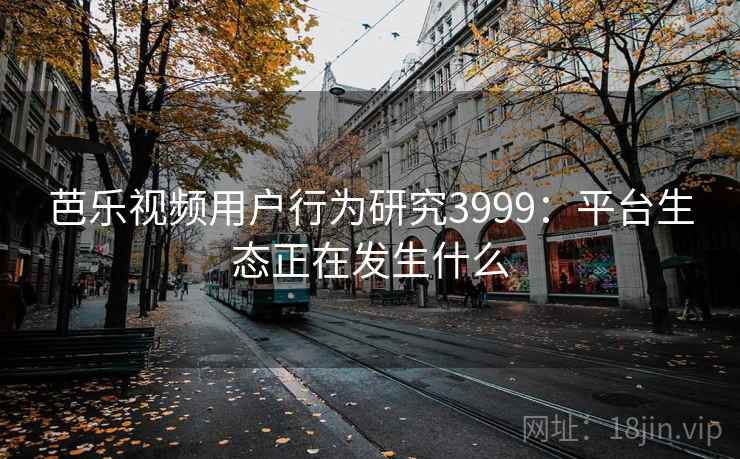 芭乐视频用户行为研究3999：平台生态正在发生什么