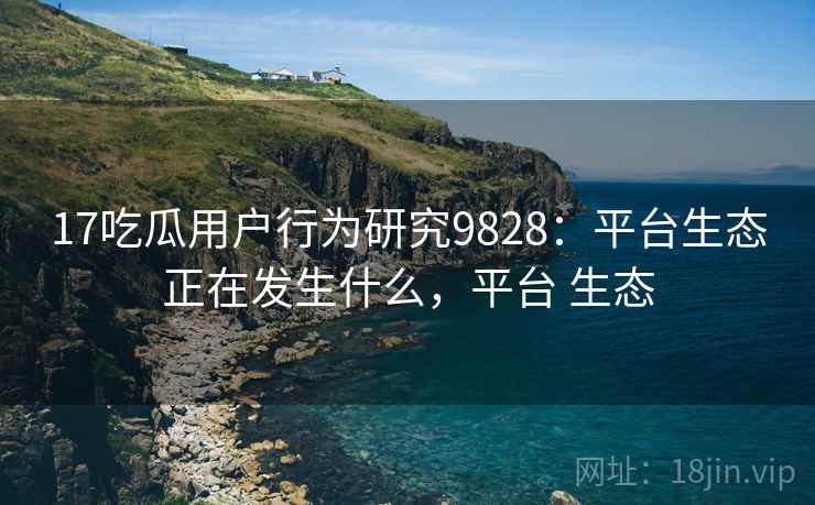 17吃瓜用户行为研究9828：平台生态正在发生什么，平台 生态