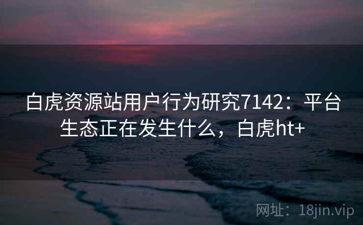 白虎资源站用户行为研究7142：平台生态正在发生什么，白虎ht+