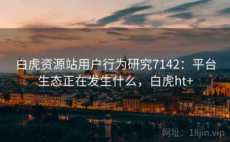 白虎资源站用户行为研究7142：平台生态正在发生什么，白虎ht+