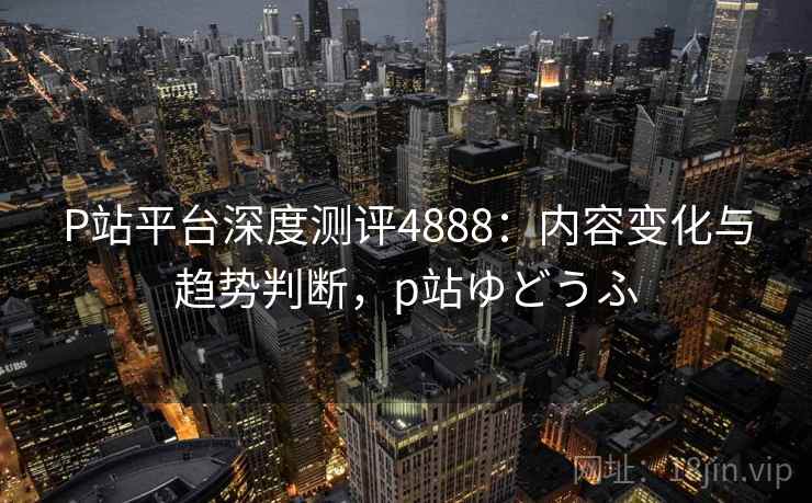 P站平台深度测评4888:内容变化与趋势判断,p站ゆどうふ P站平台深度测评4888:内容变化与趋势判断,p站ゆどうふ