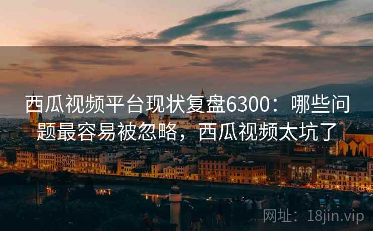 西瓜视频平台现状复盘6300:哪些问题最容易被忽略,西瓜视频太坑了 西瓜视频平台现状复盘6300:哪些问题最容易被忽略,西瓜视频太坑了