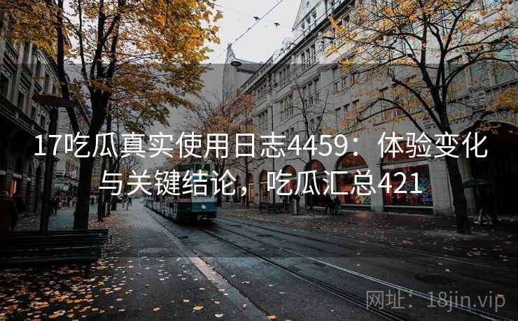 17吃瓜真实使用日志4459：体验变化与关键结论，吃瓜汇总421
