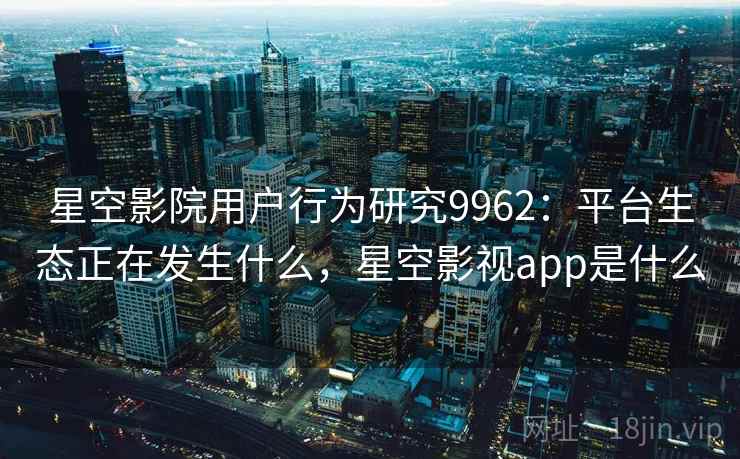 星空影院用户行为研究9962:平台生态正在发生什么,星空影视app是什么 星空影院用户行为研究9962:平台生态正在发生什么,星空影视app是什么