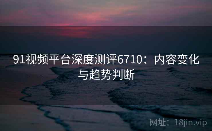 91视频平台深度测评6710：内容变化与趋势判断