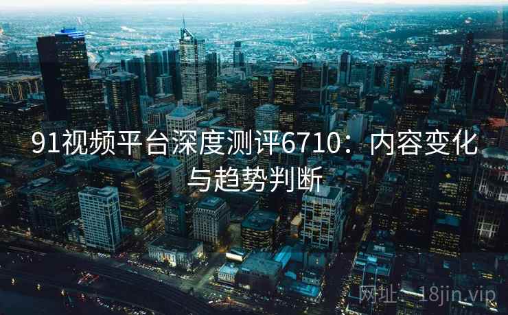 91视频平台深度测评6710：内容变化与趋势判断