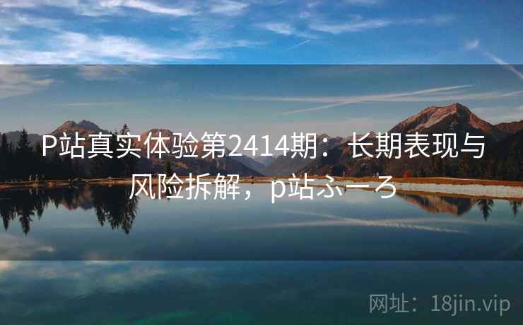 P站真实体验第2414期:长期表现与风险拆解,p站ふーろ P站真实体验第2414期:长期表现与风险拆解,p站ふーろ