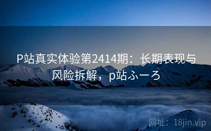P站真实体验第2414期:长期表现与风险拆解,p站ふーろ P站真实体验第2414期:长期表现与风险拆解,p站ふーろ