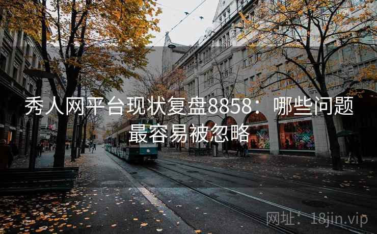 秀人网平台现状复盘8858:哪些问题最容易被忽略 秀人网平台现状复盘8858:哪些问题最容易被忽略