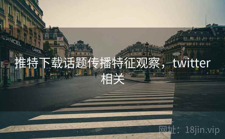 推特下载话题传播特征观察,twitter相关 推特下载话题传播特征观察,twitter相关