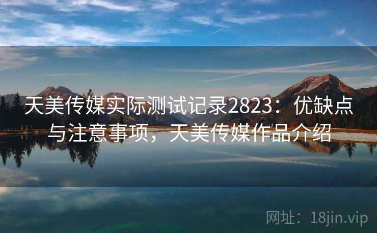 天美传媒实际测试记录2823:优缺点与注意事项,天美传媒作品介绍 天美传媒实际测试记录2823:优缺点与注意事项,天美传媒作品介绍