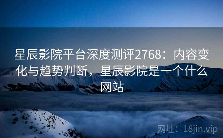 星辰影院平台深度测评2768:内容变化与趋势判断,星辰影院是一个什么网站 星辰影院平台深度测评2768:内容变化与趋势判断,星辰影院是一个什么网站
