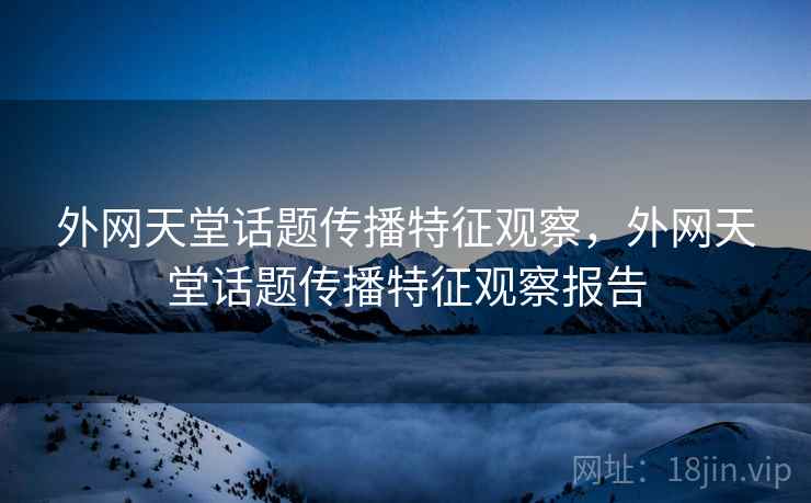 外网天堂话题传播特征观察,外网天堂话题传播特征观察报告 外网天堂话题传播特征观察,外网天堂话题传播特征观察报告