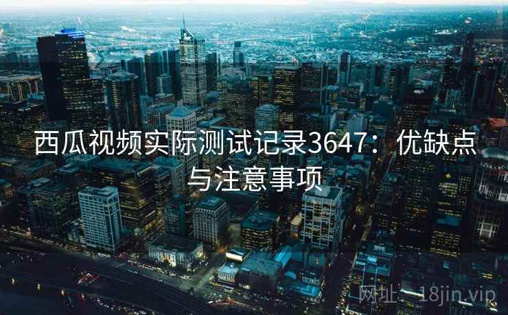 西瓜视频实际测试记录3647:优缺点与注意事项 西瓜视频实际测试记录3647:优缺点与注意事项