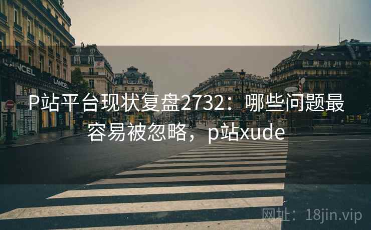 P站平台现状复盘2732：哪些问题最容易被忽略，p站xude