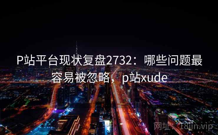 P站平台现状复盘2732：哪些问题最容易被忽略，p站xude