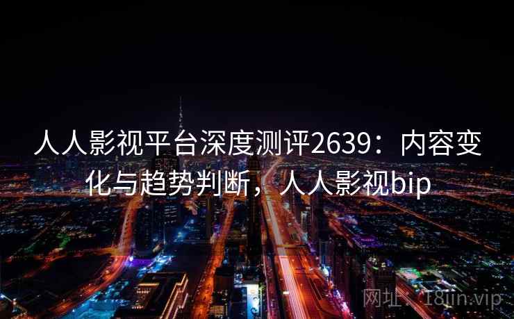 人人影视平台深度测评2639:内容变化与趋势判断,人人影视bip 人人影视平台深度测评2639:内容变化与趋势判断,人人影视bip