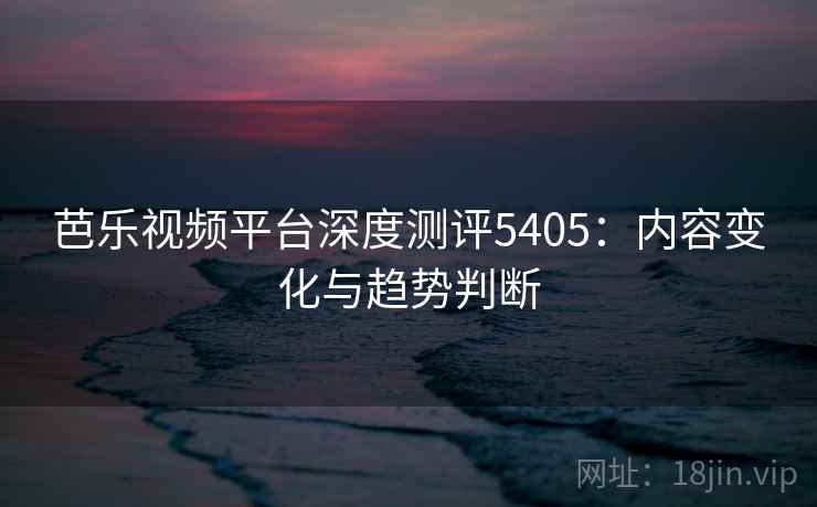 芭乐视频平台深度测评5405:内容变化与趋势判断 芭乐视频平台深度测评5405:内容变化与趋势判断