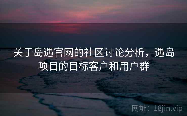 关于岛遇官网的社区讨论分析,遇岛项目的目标客户和用户群 关于岛遇官网的社区讨论分析,遇岛项目的目标客户和用户群