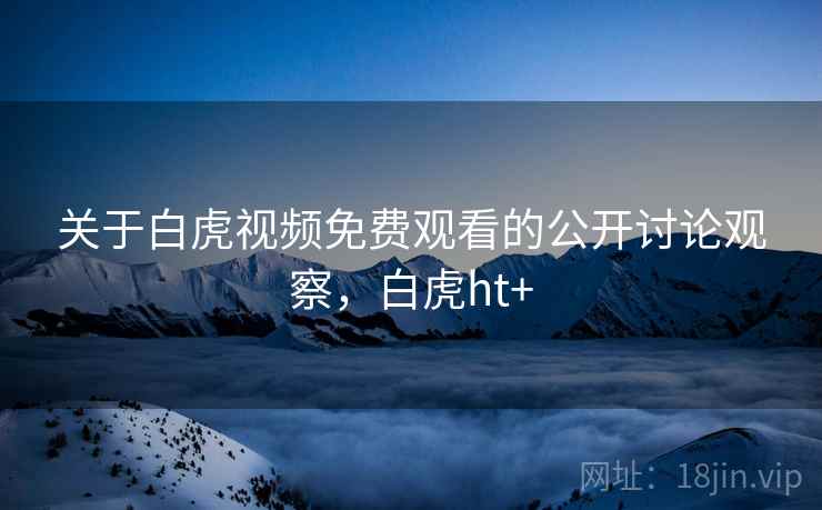 关于白虎视频免费观看的公开讨论观察,白虎ht+ 关于白虎视频免费观看的公开讨论观察,白虎ht+