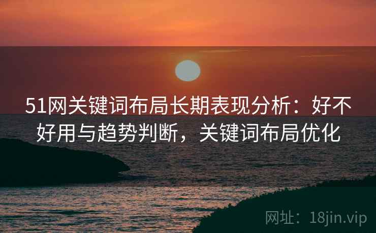 51网关键词布局长期表现分析:好不好用与趋势判断,关键词布局优化 51网关键词布局长期表现分析:好不好用与趋势判断,关键词布局优化