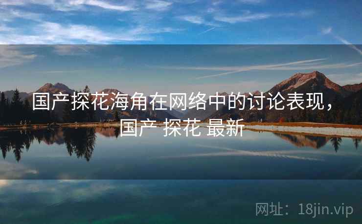 国产探花海角在网络中的讨论表现,国产 探花 最新 国产探花海角在网络中的讨论表现,国产 探花 最新