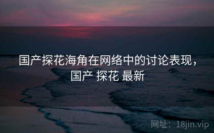 国产探花海角在网络中的讨论表现,国产 探花 最新 国产探花海角在网络中的讨论表现,国产 探花 最新