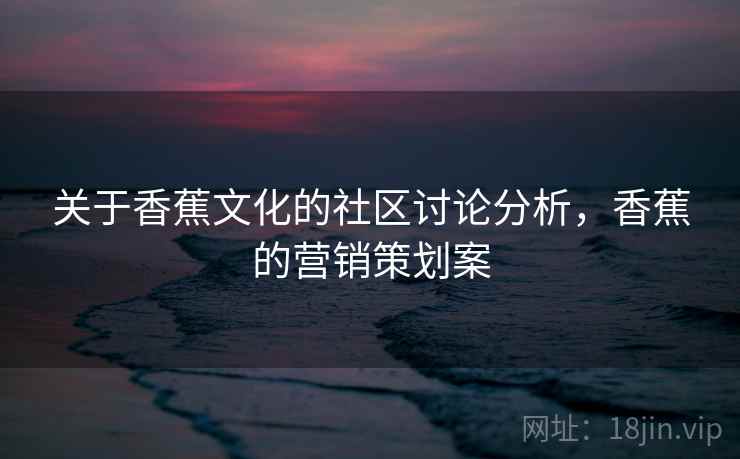 关于香蕉文化的社区讨论分析,香蕉的营销策划案 关于香蕉文化的社区讨论分析,香蕉的营销策划案