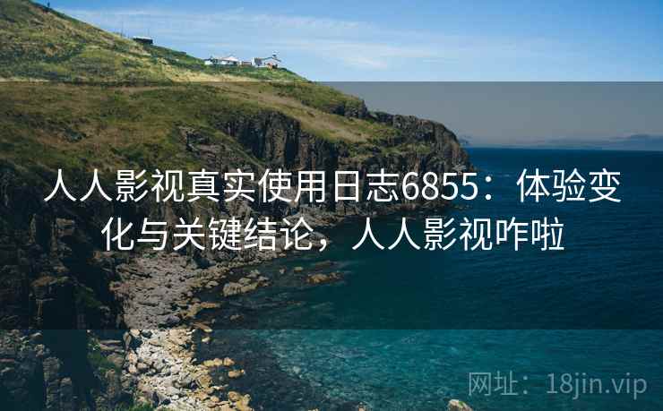 人人影视真实使用日志6855：体验变化与关键结论，人人影视咋啦