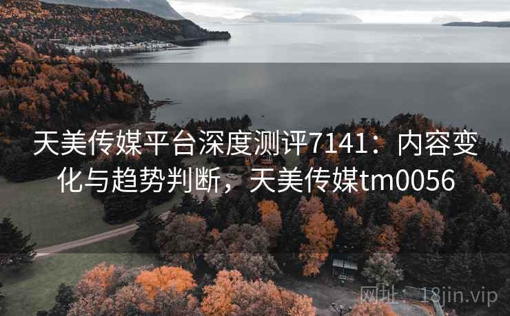 天美传媒平台深度测评7141:内容变化与趋势判断,天美传媒tm0056 天美传媒平台深度测评7141:内容变化与趋势判断,天美传媒tm0056