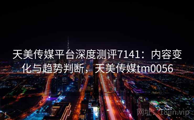 天美传媒平台深度测评7141:内容变化与趋势判断,天美传媒tm0056 天美传媒平台深度测评7141:内容变化与趋势判断,天美传媒tm0056