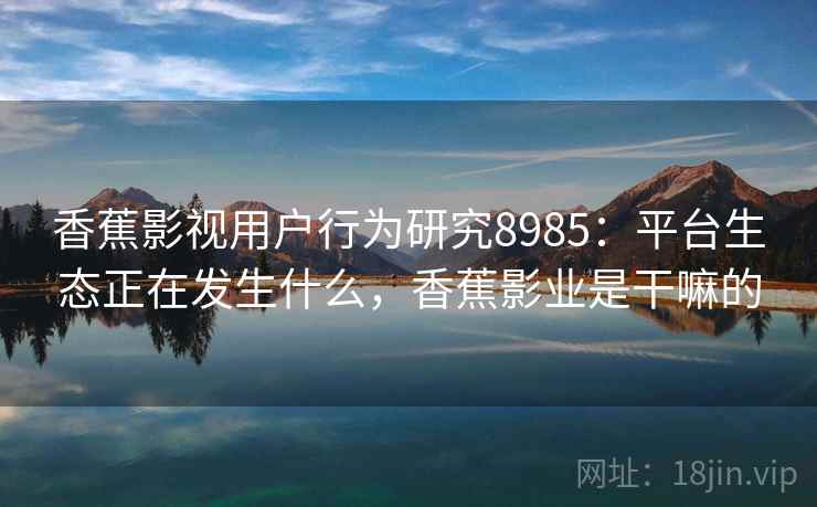 香蕉影视用户行为研究8985:平台生态正在发生什么,香蕉影业是干嘛的 香蕉影视用户行为研究8985:平台生态正在发生什么,香蕉影业是干嘛的