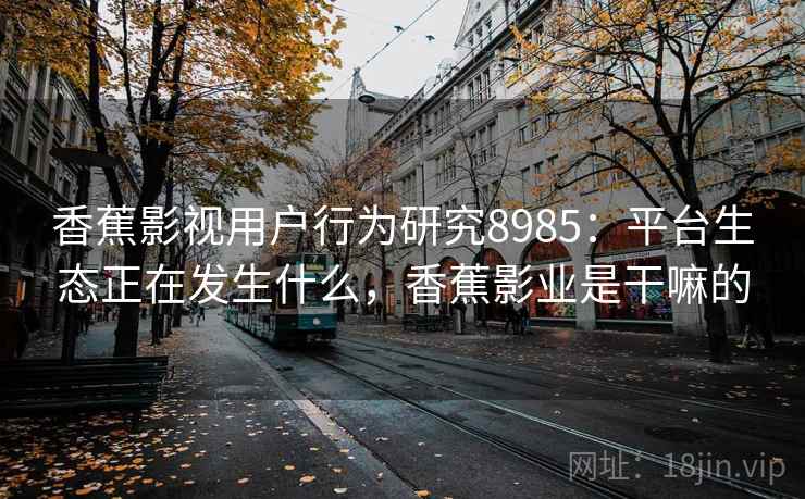 香蕉影视用户行为研究8985:平台生态正在发生什么,香蕉影业是干嘛的 香蕉影视用户行为研究8985:平台生态正在发生什么,香蕉影业是干嘛的