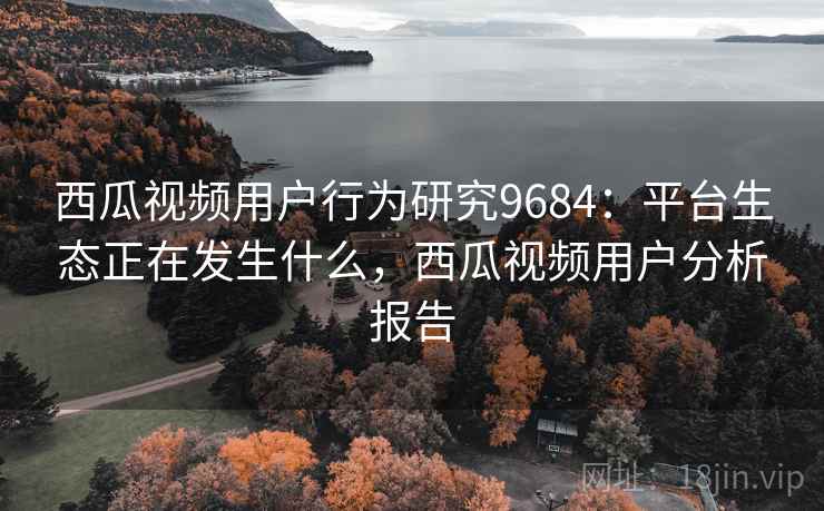西瓜视频用户行为研究9684：平台生态正在发生什么，西瓜视频用户分析报告