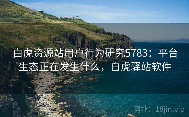 白虎资源站用户行为研究5783:平台生态正在发生什么,白虎驿站软件 白虎资源站用户行为研究5783:平台生态正在发生什么,白虎驿站软件