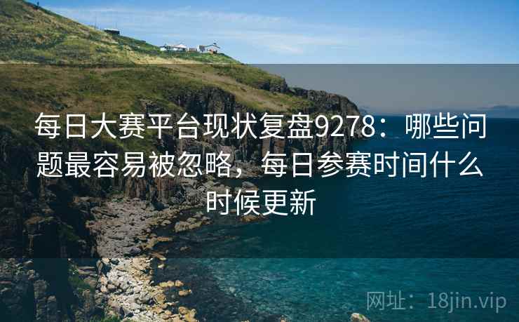 每日大赛平台现状复盘9278：哪些问题最容易被忽略，每日参赛时间什么时候更新