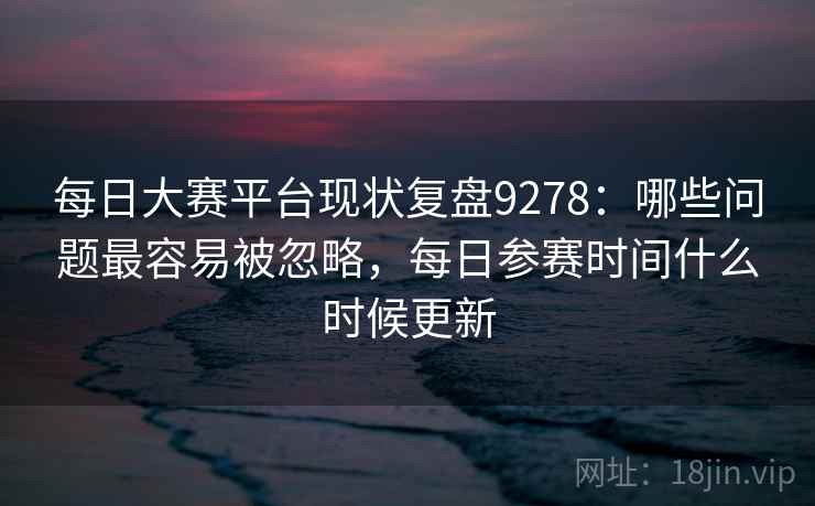 每日大赛平台现状复盘9278：哪些问题最容易被忽略，每日参赛时间什么时候更新