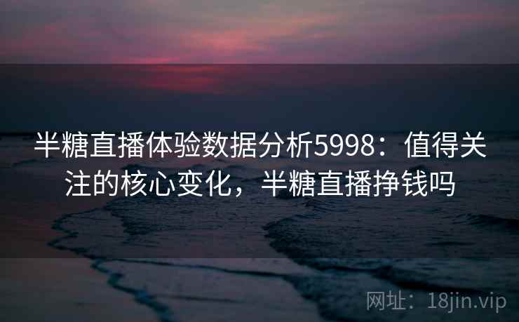 半糖直播体验数据分析5998：值得关注的核心变化，半糖直播挣钱吗