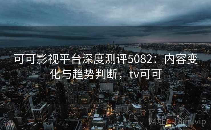 可可影视平台深度测评5082:内容变化与趋势判断,tv可可 可可影视平台深度测评5082:内容变化与趋势判断,tv可可