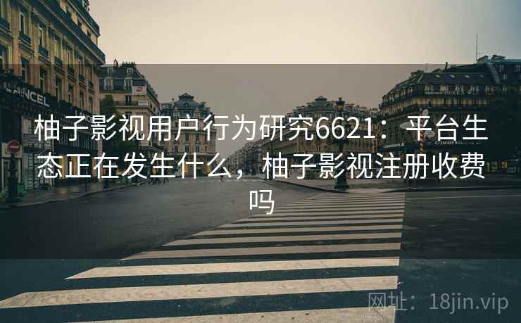 柚子影视用户行为研究6621:平台生态正在发生什么,柚子影视注册收费吗 柚子影视用户行为研究6621:平台生态正在发生什么,柚子影视注册收费吗