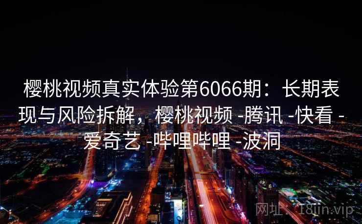 樱桃视频真实体验第6066期:长期表现与风险拆解,樱桃视频 -腾讯 -快看 -爱奇艺 -哔哩哔哩 -波洞 樱桃视频真实体验第6066期:长期表现与风险拆解,樱桃视频 -腾讯 -快看 -爱奇艺 -哔哩哔哩 -波洞