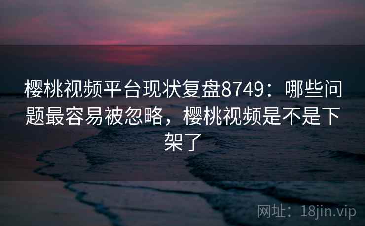 樱桃视频平台现状复盘8749:哪些问题最容易被忽略,樱桃视频是不是下架了 樱桃视频平台现状复盘8749:哪些问题最容易被忽略,樱桃视频是不是下架了