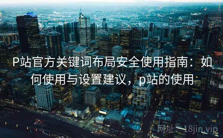 P站官方关键词布局安全使用指南:如何使用与设置建议,p站的使用 P站官方关键词布局安全使用指南:如何使用与设置建议,p站的使用