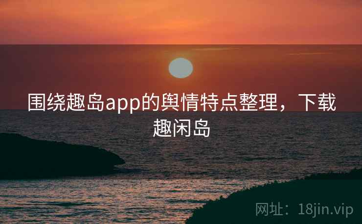 围绕趣岛app的舆情特点整理,下载趣闲岛 围绕趣岛app的舆情特点整理,下载趣闲岛