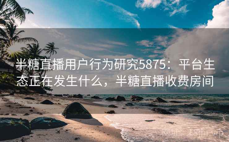 半糖直播用户行为研究5875：平台生态正在发生什么，半糖直播收费房间