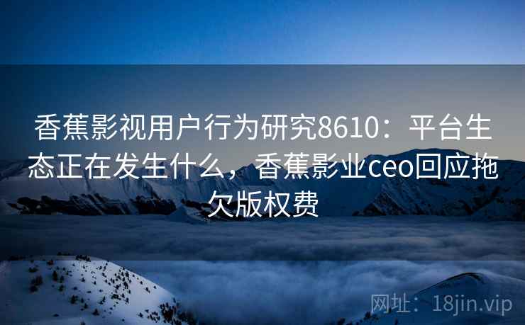 香蕉影视用户行为研究8610:平台生态正在发生什么,香蕉影业ceo回应拖欠版权费 香蕉影视用户行为研究8610:平台生态正在发生什么,香蕉影业ceo回应拖欠版权费