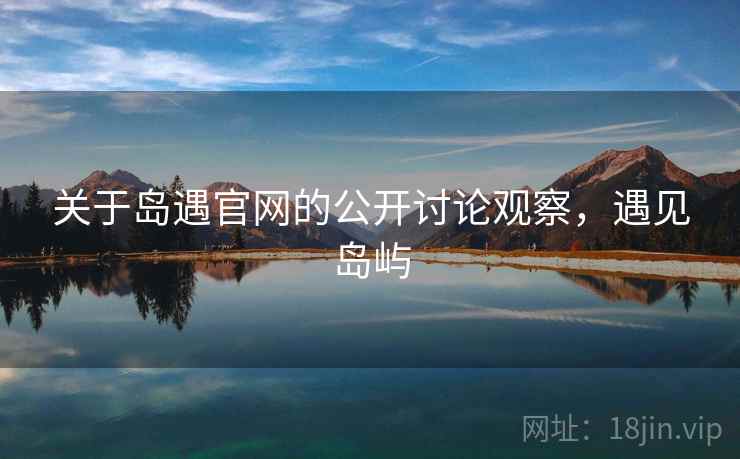 关于岛遇官网的公开讨论观察,遇见岛屿 关于岛遇官网的公开讨论观察,遇见岛屿