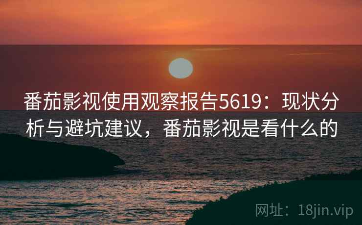 番茄影视使用观察报告5619：现状分析与避坑建议，番茄影视是看什么的